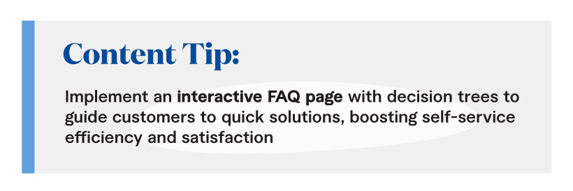 Content Tip: Implement an interactive FAQ page with decision trees to guide customers to quick solutions, boosting self-service efficiency and satisfaction.