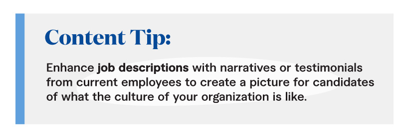 Content Tip: Enhance job descriptions with narratives or testimonials from current employees to create a picture for candidates of what the culture of your organization is like.
