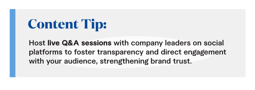 Content Tip: Host live Q&A sessions with company leaders on social platforms to foster transparency and direct engagement with your audience, strengthening brand trust.