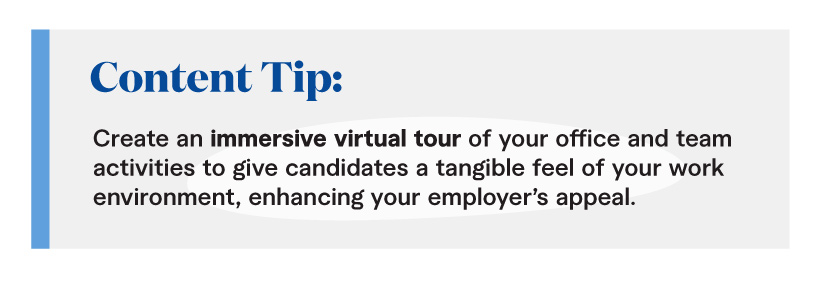Content Tip: Create an immersive virtual tour of your office and team activities to give candidates a tangible feel of your work environment, enhancing your employer’s appeal.