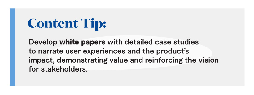 Content Tip: Develop white papers with detailed case studies to narrate user experiences and the product’s impact, demonstrating value and reinforcing the vision for stakeholders.
